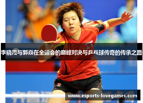 李晓霞与郭焱在全运会的巅峰对决与乒乓球传奇的传承之路